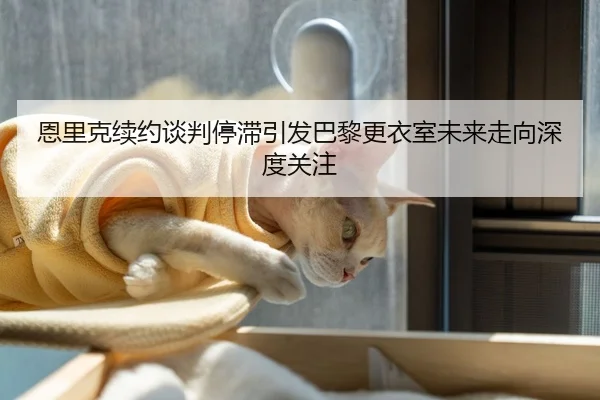 恩里克续约谈判停滞引发巴黎更衣室未来走向深度关注