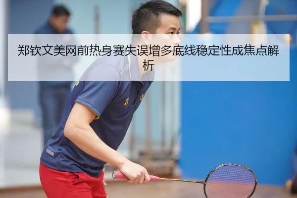 郑钦文美网前热身赛失误增多底线稳定性成焦点解析