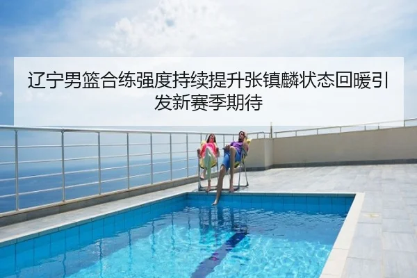 辽宁男篮合练强度持续提升张镇麟状态回暖引发新赛季期待