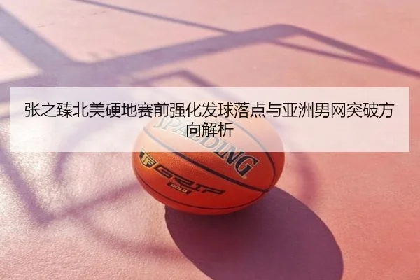 张之臻北美硬地赛前强化发球落点与亚洲男网突破方向解析