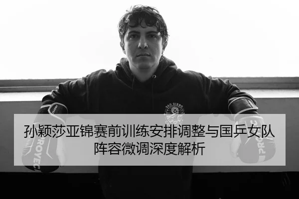 孙颖莎亚锦赛前训练安排调整与国乒女队阵容微调深度解析