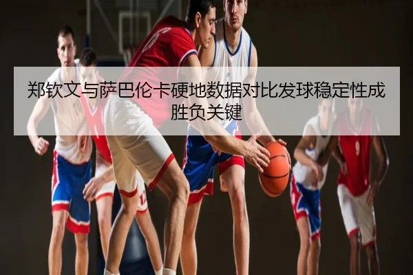 郑钦文与萨巴伦卡硬地数据对比发球稳定性成胜负关键