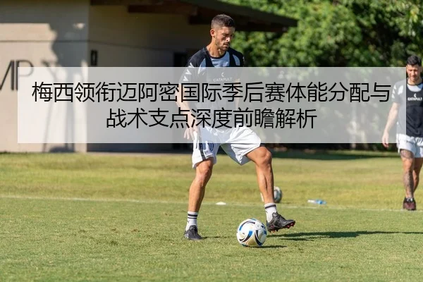 梅西领衔迈阿密国际季后赛体能分配与战术支点深度前瞻解析