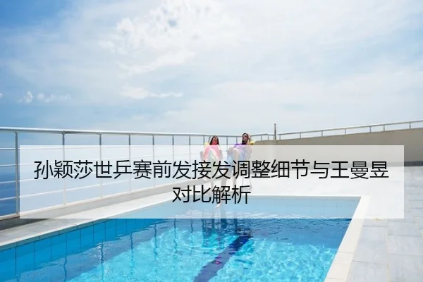 孙颖莎世乒赛前发接发调整细节与王曼昱对比解析