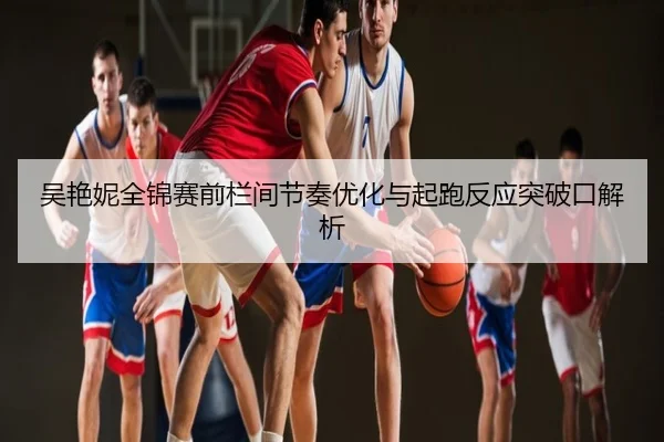 吴艳妮全锦赛前栏间节奏优化与起跑反应突破口解析