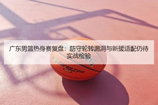广东男篮热身赛复盘：防守轮转漏洞与新援适配仍待实战检验