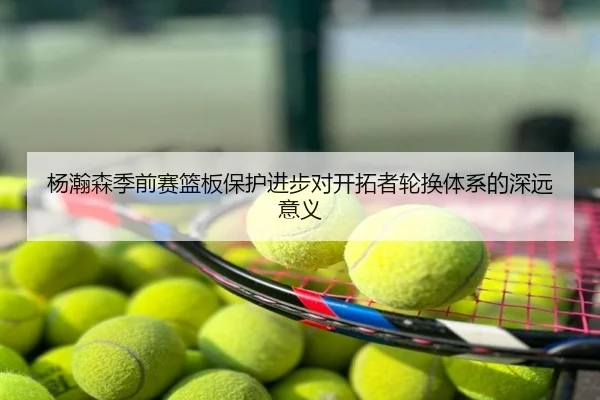杨瀚森季前赛篮板保护进步对开拓者轮换体系的深远意义