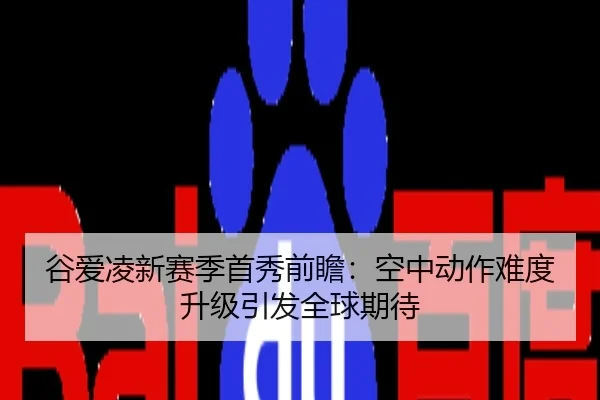 谷爱凌新赛季首秀前瞻：空中动作难度升级引发全球期待