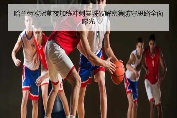 哈兰德欧冠前夜加练冲刺曼城破解密集防守思路全面曝光